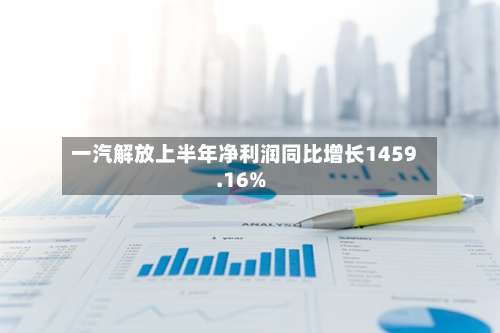 一汽解放上半年净利润同比增长1459.16%-第3张图片