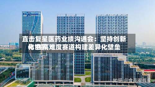 直击复星医药业绩沟通会：坚持创新与世界化 在高难度赛道构建差异化壁垒-第2张图片