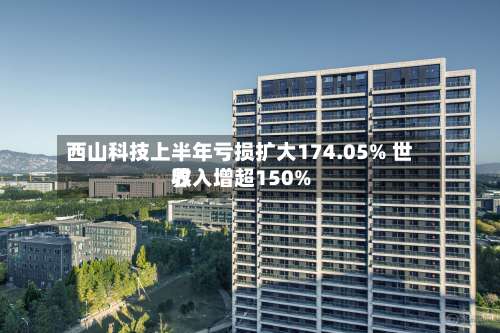 西山科技上半年亏损扩大174.05% 世界收入增超150%-第1张图片