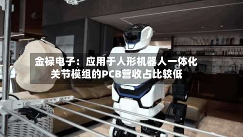金禄电子：应用于人形机器人一体化关节模组的PCB营收占比较低-第2张图片