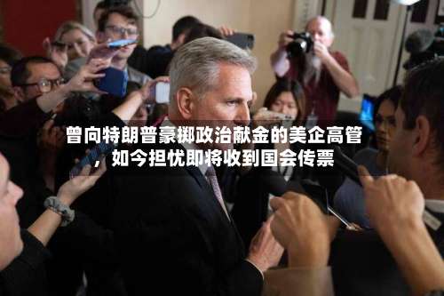 曾向特朗普豪掷政治献金的美企高管	，如今担忧即将收到国会传票-第2张图片