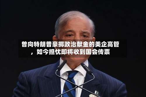 曾向特朗普豪掷政治献金的美企高管	，如今担忧即将收到国会传票-第1张图片