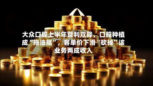 大众口腔上半年营利双降，口腔种植成“拖油瓶”	，客单价下滑“砍掉	”该业务两成收入-第1张图片
