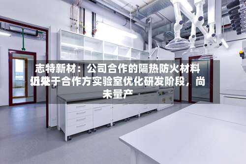 志特新材：公司合作的隔热防火材料近来仍处于合作方实验室优化研发阶段，尚未量产