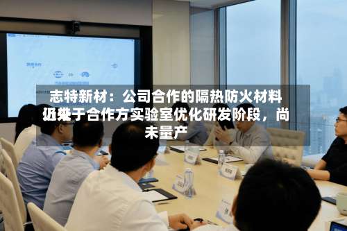 志特新材：公司合作的隔热防火材料近来仍处于合作方实验室优化研发阶段，尚未量产-第2张图片