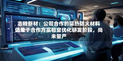 志特新材：公司合作的隔热防火材料近来仍处于合作方实验室优化研发阶段，尚未量产-第3张图片