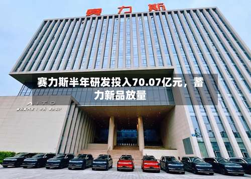 赛力斯半年研发投入70.07亿元，蓄力新品放量-第1张图片