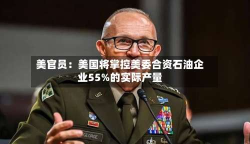 美官员:美国将掌控美委合资石油企业55%的实际产量-第1张图片