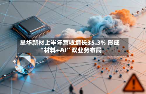 星华新材上半年营收增长35.3% 形成“材料+AI”双业务布局-第2张图片