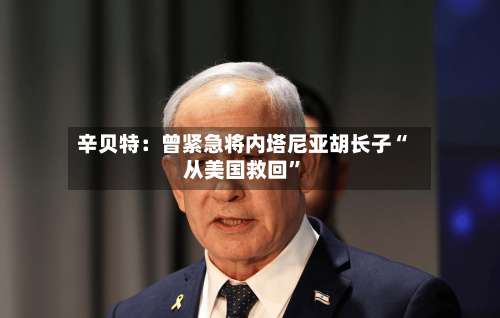 辛贝特：曾紧急将内塔尼亚胡长子“从美国救回	”-第2张图片