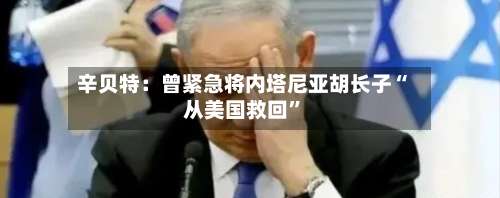 辛贝特：曾紧急将内塔尼亚胡长子“从美国救回”-第3张图片