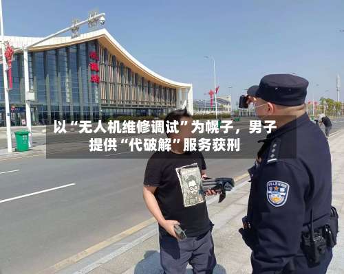 以“无人机维修调试”为幌子，男子提供“代破解”服务获刑-第2张图片