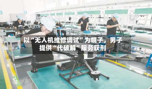 以“无人机维修调试	”为幌子，男子提供“代破解”服务获刑-第3张图片