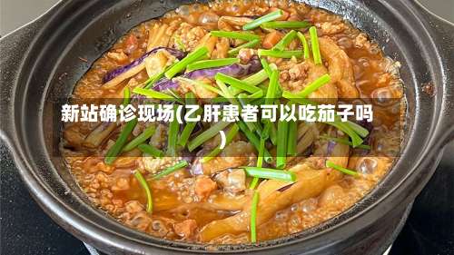 新站确诊现场(乙肝患者可以吃茄子吗)