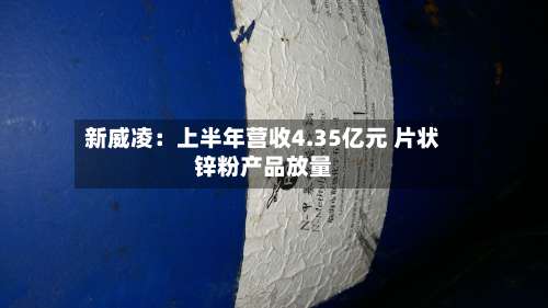 新威凌：上半年营收4.35亿元 片状锌粉产品放量-第3张图片