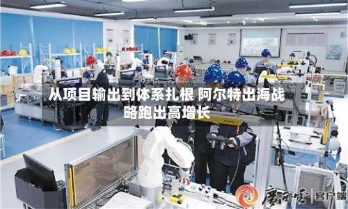 从项目输出到体系扎根 阿尔特出海战略跑出高增长-第3张图片