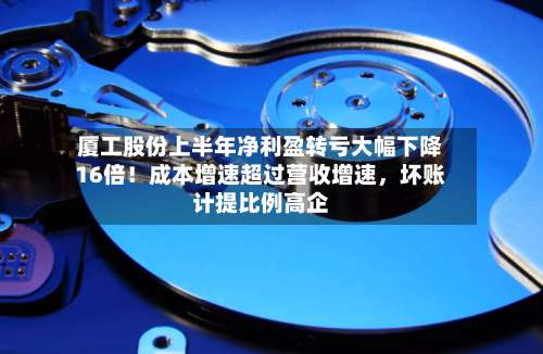 厦工股份上半年净利盈转亏大幅下降16倍！成本增速超过营收增速，坏账计提比例高企