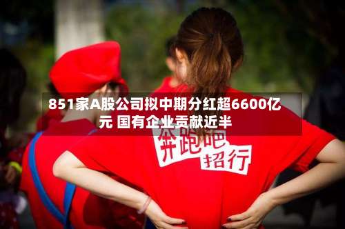 851家A股公司拟中期分红超6600亿元 国有企业贡献近半-第2张图片