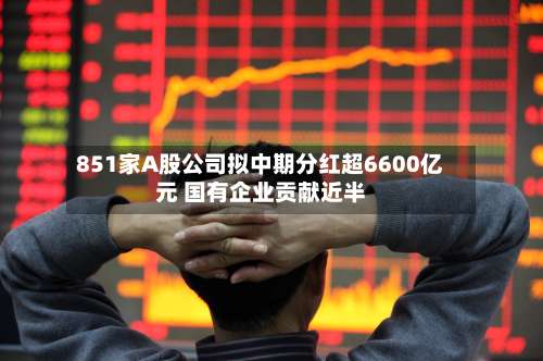 851家A股公司拟中期分红超6600亿元 国有企业贡献近半