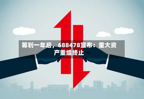 筹划一年后，688478宣布：重大资产重组终止-第2张图片