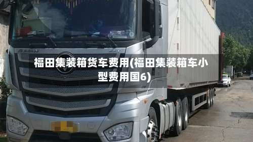 福田集装箱货车费用(福田集装箱车小型费用国6)