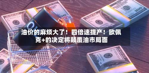 油价的麻烦大了！四倍速提产！欧佩克+的决定将颠覆油市局面-第2张图片