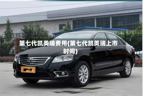 第七代凯美瑞费用(第七代凯美瑞上市时间)