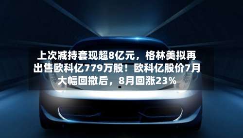 上次减持套现超8亿元，格林美拟再出售欧科亿779万股！欧科亿股价7月大幅回撤后，8月回涨23%