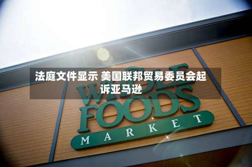 法庭文件显示 美国联邦贸易委员会起诉亚马逊