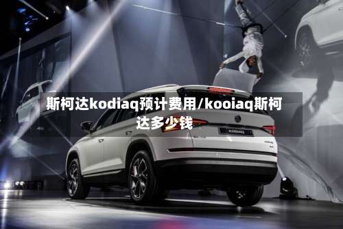 斯柯达kodiaq预计费用/kooiaq斯柯达多少钱