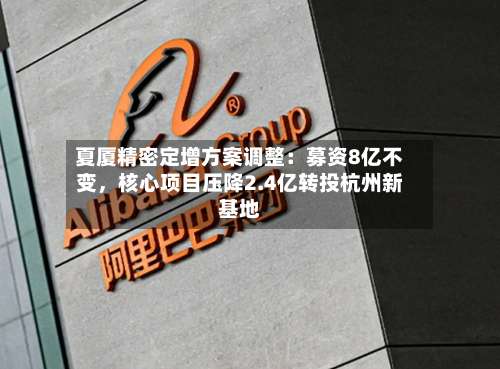 夏厦精密定增方案调整：募资8亿不变，核心项目压降2.4亿转投杭州新基地-第1张图片