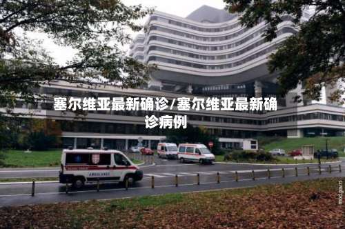 塞尔维亚最新确诊/塞尔维亚最新确诊病例-第3张图片