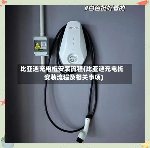 比亚迪充电桩安装流程(比亚迪充电桩安装流程及相关事项)