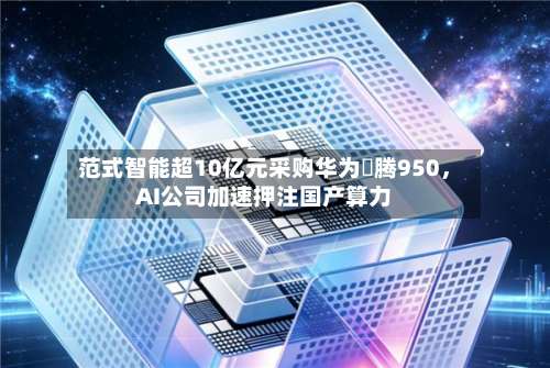 范式智能超10亿元采购华为昇腾950，AI公司加速押注国产算力
