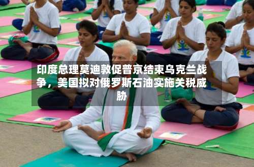 印度总理莫迪敦促普京结束乌克兰战争	，美国拟对俄罗斯石油实施关税威胁-第2张图片