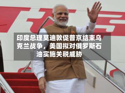 印度总理莫迪敦促普京结束乌克兰战争	，美国拟对俄罗斯石油实施关税威胁-第3张图片