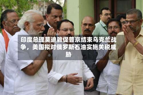 印度总理莫迪敦促普京结束乌克兰战争，美国拟对俄罗斯石油实施关税威胁