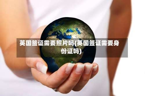 英国签证需要照片吗(英国签证需要身份证吗)