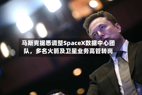 马斯克据悉调整SpaceX数据中心团队，多名火箭及卫星业务高管转岗-第2张图片