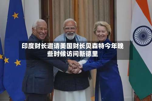 印度财长邀请美国财长贝森特今年晚些时候访问新德里