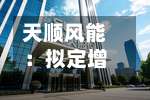 天顺风能：拟定增募资不超过19.5亿元，用于海工基地建设及补充流动资金